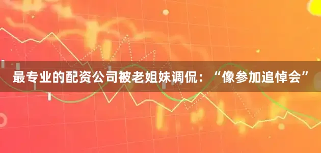 最专业的配资公司被老姐妹调侃：“像参加追悼会”