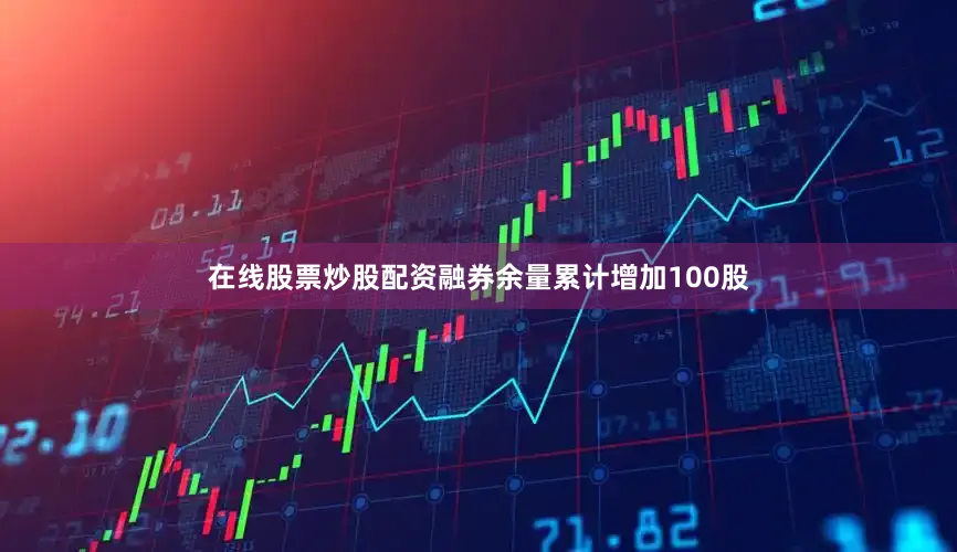 在线股票炒股配资融券余量累计增加100股