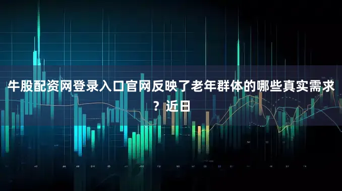 牛股配资网登录入口官网反映了老年群体的哪些真实需求？近日