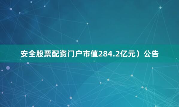 安全股票配资门户市值284.2亿元）公告